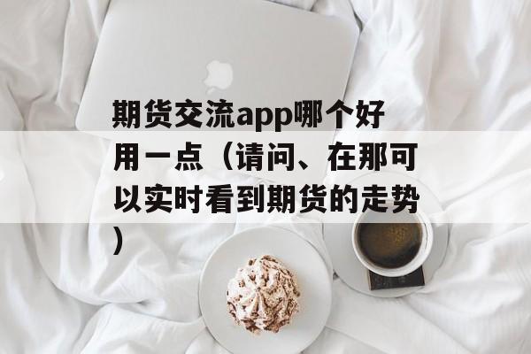 期货交流app哪个好用一点（请问、在那可以实时看到期货的走势）