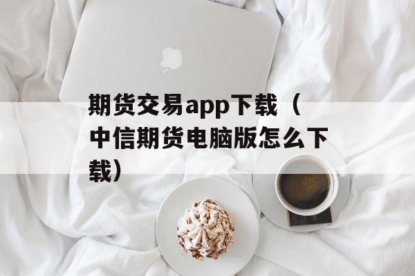 期货交易app下载（中信期货电脑版怎么下载）