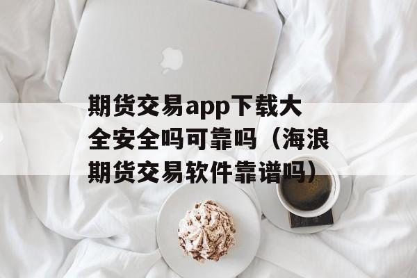 期货交易app下载大全安全吗可靠吗（海浪期货交易软件靠谱吗）