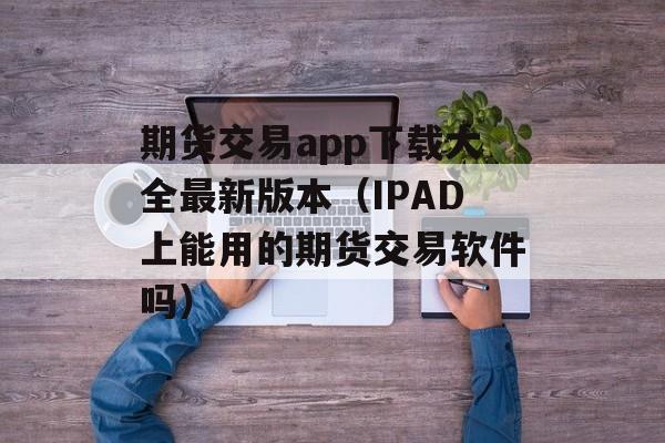 期货交易app下载大全最新版本（IPAD上能用的期货交易软件吗）