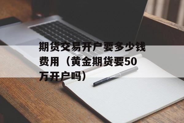 期货交易开户要多少钱费用（黄金期货要50万开户吗）