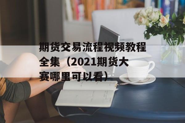 期货交易流程视频教程全集（2021期货大赛哪里可以看）