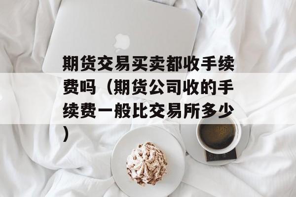 期货交易买卖都收手续费吗（期货公司收的手续费一般比交易所多少）