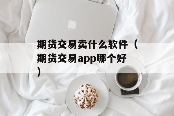 期货交易卖什么软件（期货交易app哪个好）