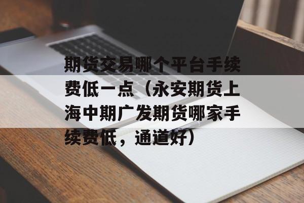 期货交易哪个平台手续费低一点（永安期货上海中期广发期货哪家手续费低，通道好）