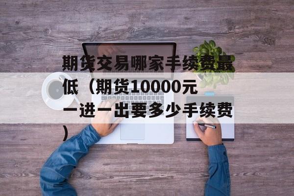 期货交易哪家手续费最低（期货10000元一进一出要多少手续费）