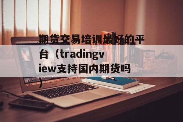 期货交易培训最好的平台（tradingview支持国内期货吗）