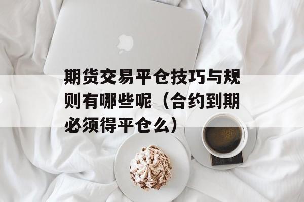 期货交易平仓技巧与规则有哪些呢（合约到期必须得平仓么）