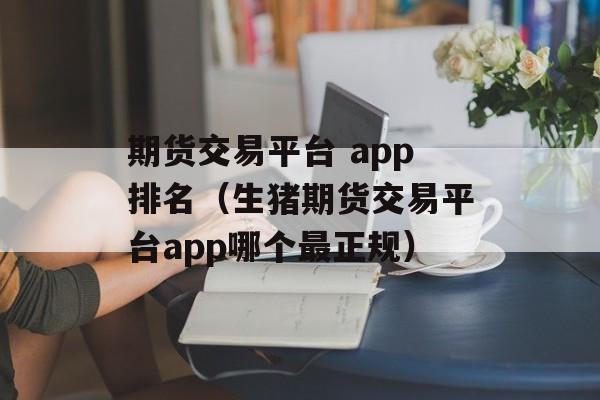 期货交易平台 app排名（生猪期货交易平台app哪个最正规）