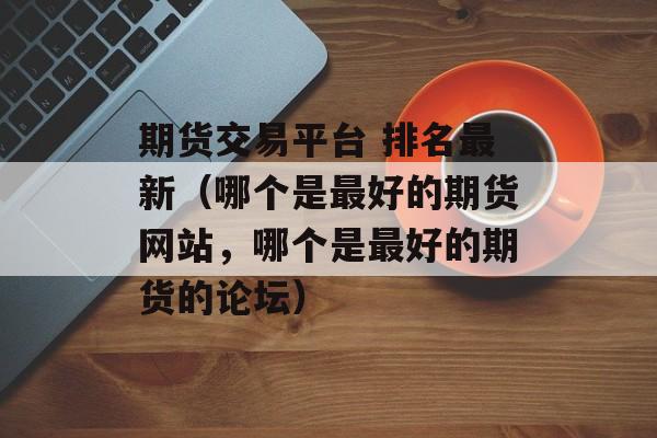 期货交易平台 排名最新（哪个是最好的期货网站，哪个是最好的期货的论坛）