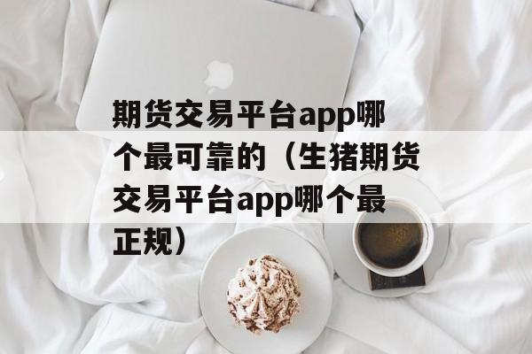 期货交易平台app哪个最可靠的（生猪期货交易平台app哪个最正规）