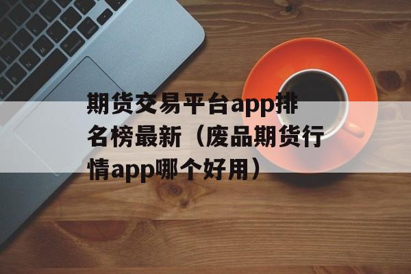 期货交易平台app排名榜最新（废品期货行情app哪个好用）