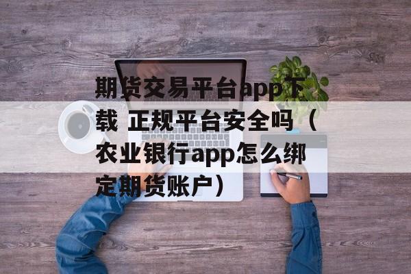 期货交易平台app下载 正规平台安全吗（农业银行app怎么绑定期货账户）