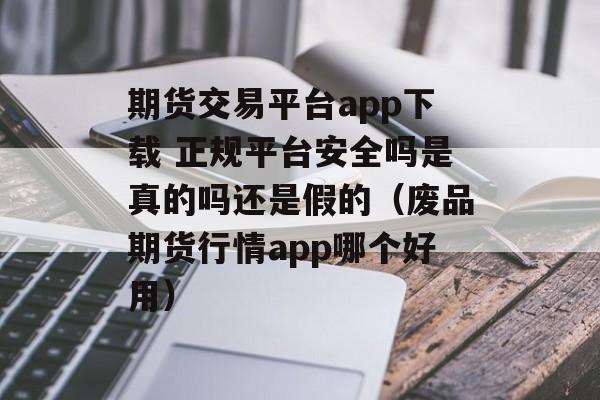 期货交易平台app下载 正规平台安全吗是真的吗还是假的（废品期货行情app哪个好用）