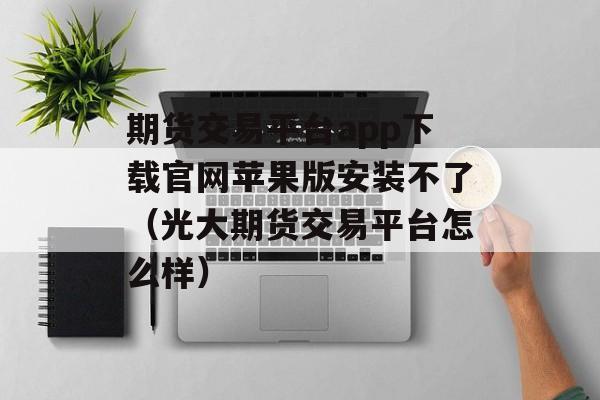 期货交易平台app下载官网苹果版安装不了（光大期货交易平台怎么样）