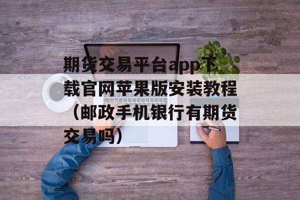 期货交易平台app下载官网苹果版安装教程（邮政手机银行有期货交易吗）