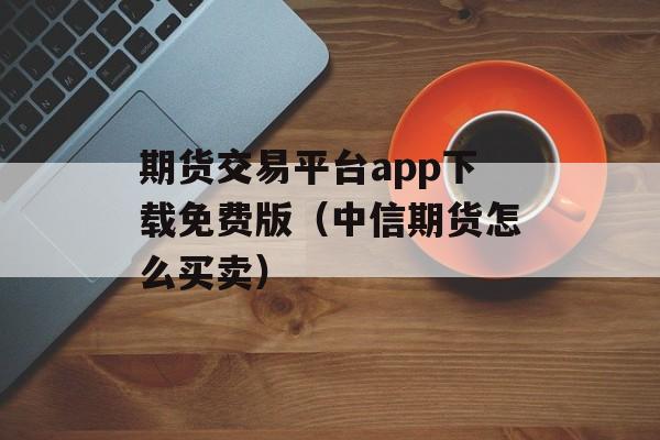 期货交易平台app下载免费版（中信期货怎么买卖）