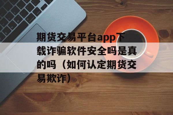 期货交易平台app下载诈骗软件安全吗是真的吗（如何认定期货交易欺诈）