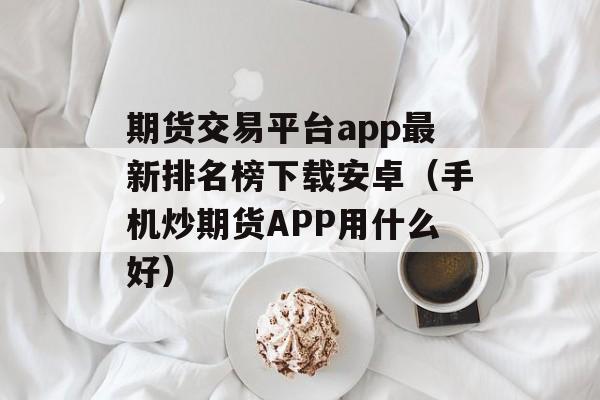 期货交易平台app最新排名榜下载安卓（手机炒期货APP用什么好）