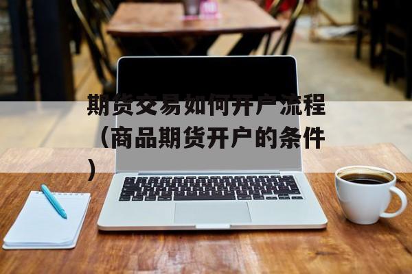 期货交易如何开户流程（商品期货开户的条件）