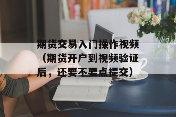 期货交易入门操作视频（期货开户到视频验证后，还要不要点提交）