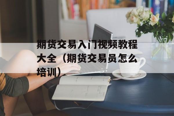 期货交易入门视频教程大全（期货交易员怎么培训）