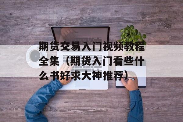 期货交易入门视频教程全集（期货入门看些什么书好求大神推荐）