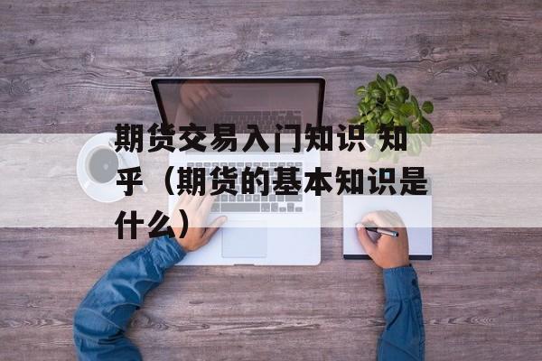 期货交易入门知识 知乎（期货的基本知识是什么）