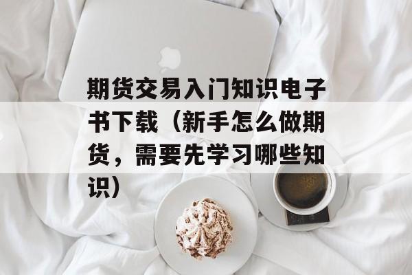 期货交易入门知识电子书下载（新手怎么做期货，需要先学习哪些知识）