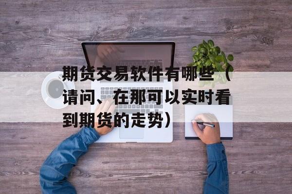 期货交易软件有哪些（请问	、在那可以实时看到期货的走势）