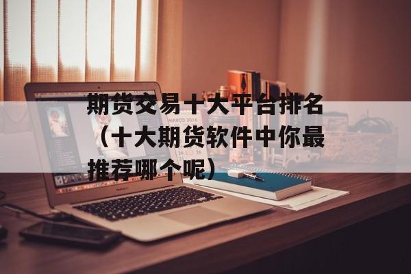期货交易十大平台排名（十大期货软件中你最推荐哪个呢）