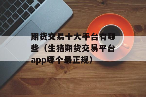 期货交易十大平台有哪些（生猪期货交易平台app哪个最正规）