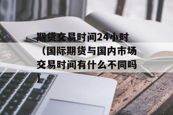期货交易时间24小时（国际期货与国内市场交易时间有什么不同吗）