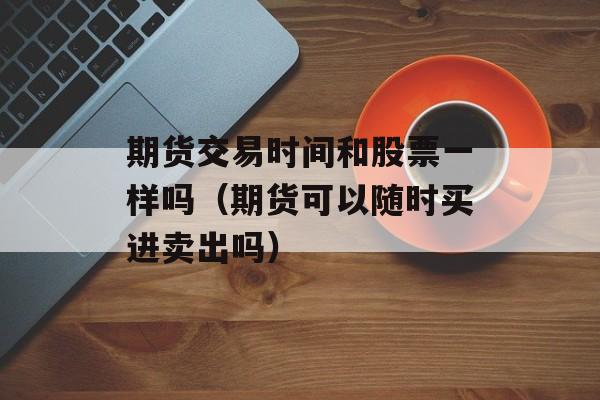 期货交易时间和股票一样吗（期货可以随时买进卖出吗）