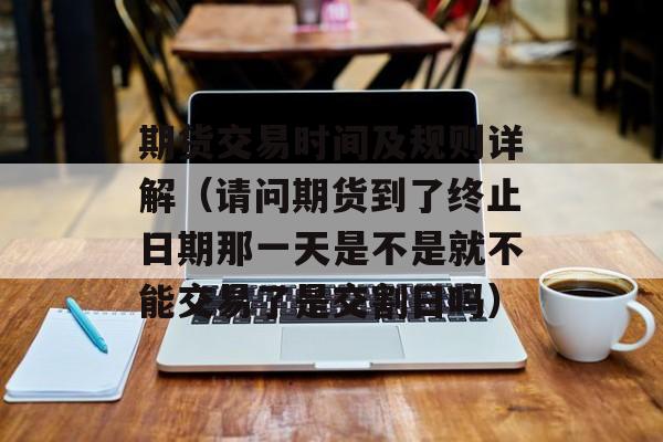 期货交易时间及规则详解（请问期货到了终止日期那一天是不是就不能交易了是交割日吗）