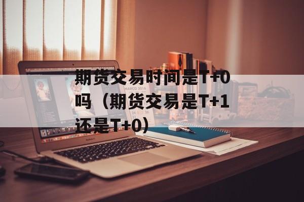 期货交易时间是T+0吗（期货交易是T+1还是T+0）