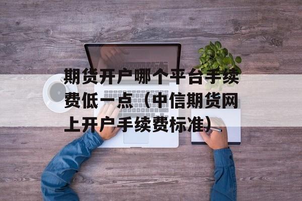 期货开户哪个平台手续费低一点（中信期货网上开户手续费标准）