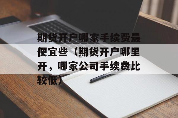 期货开户哪家手续费最便宜些（期货开户哪里开，哪家公司手续费比较低）