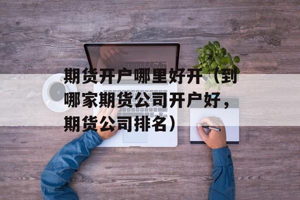 期货开户哪里好开（到哪家期货公司开户好	，期货公司排名）