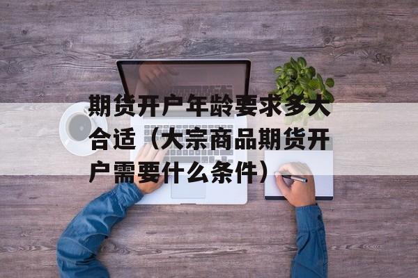 期货开户年龄要求多大合适（大宗商品期货开户需要什么条件）