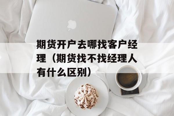 期货开户去哪找客户经理（期货找不找经理人有什么区别）