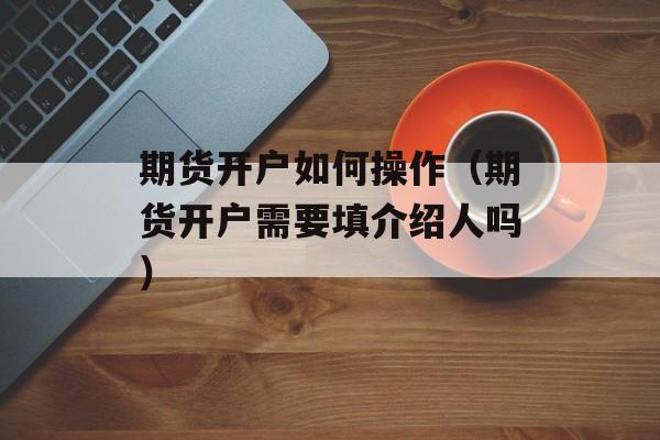期货开户如何操作（期货开户需要填介绍人吗）