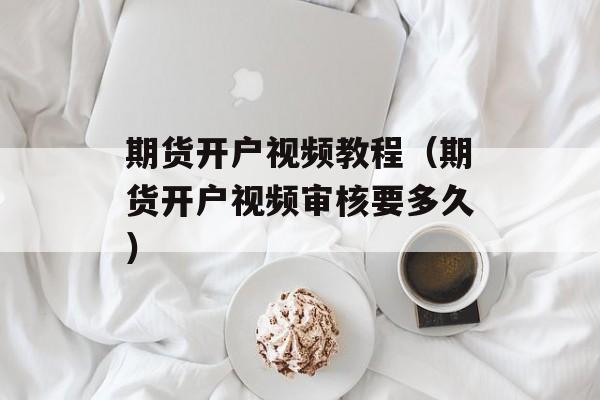 期货开户视频教程（期货开户视频审核要多久）