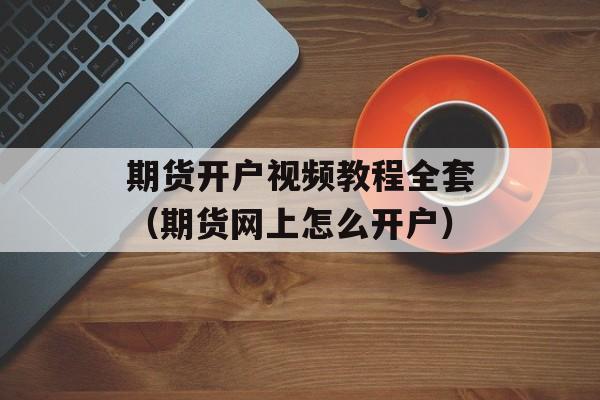 期货开户视频教程全套（期货网上怎么开户）