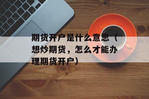 期货开户是什么意思（想炒期货	，怎么才能办理期货开户）