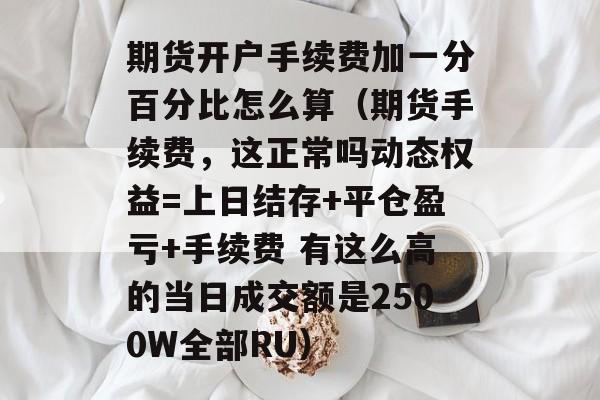 期货开户手续费加一分百分比怎么算（期货手续费	，这正常吗动态权益=上日结存+平仓盈亏+手续费 有这么高的当日成交额是2500W全部RU）