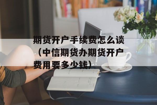 期货开户手续费怎么谈（中信期货办期货开户费用要多少钱）