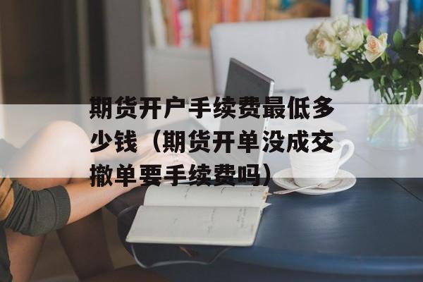 期货开户手续费最低多少钱（期货开单没成交撤单要手续费吗）