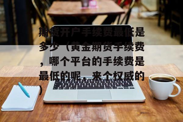 期货开户手续费最低是多少（黄金期货手续费，哪个平台的手续费是最低的呢	，来个权威的）
