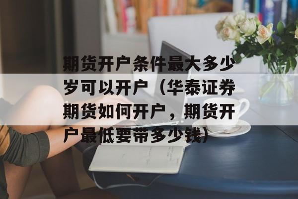 期货开户条件最大多少岁可以开户（华泰证券期货如何开户	，期货开户最低要带多少钱）